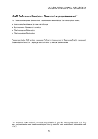 CLASSROOM LANGUAGE ASSESSMENT 
LPATE Performance Descriptors: Classroom Language Assessment 5 
For Classroom Language Assessment, candidates are assessed on the following four scales: 
• 
Grammatical and Lexical Accuracy and Range 
• 
Pronunciation, Stress and Intonation 
• 
The Language of Interaction 
• 
The Language of Instruction 
Please refer to the DVD entitled Language Proficiency Assessment for Teachers (English Language): Speaking and Classroom Language Demonstration for sample performances. 
5 The descriptors are for illustrative purposes to help candidates to grasp the skills required at each level. They are a simplified version of the scales and descriptors used by assessors in the assessment of performance in the LPATE. 80 
 