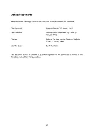 Acknowledgements 
Material from the following publications has been used in sample papers in this Handbook: 
The Economist ‘Gigabyte Guzzlers’ (29 January 2007) 
The Economist ‘Chinese Babies: The Golden Pig Cohort’ (8 February 2007) 
The Age ‘Bullying: The View from the Classroom’ by Peter Hodge (27 January 2000) 
After the Quake By H. Murakami 
The Education Bureau is grateful to publishers/organisations for permission to include in the Handbook material from their publications. 82 
