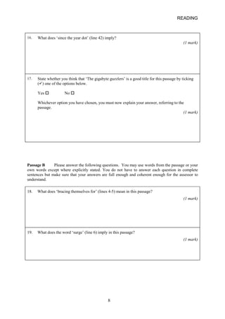 READING 
16. 
What does ‘since the year dot’ (line 42) imply? (1 mark) 
17. 
State whether you think that ‘The gigabyte guzzlers’ is a good title for this passage by ticking () one of the options below. Yes • No • Whichever option you have chosen, you must now explain your answer, referring to the passage. (1 mark) 
Passage B Please answer the following questions. You may use words from the passage or your own words except where explicitly stated. You do not have to answer each question in complete sentences but make sure that your answers are full enough and coherent enough for the assessor to understand. 
18. What does ‘bracing themselves for’ (lines 45) mean in this passage? 
(1 mark) 
19. What does the word ‘surge’ (line 6) imply in this passage? 
(1 mark) 8 
 