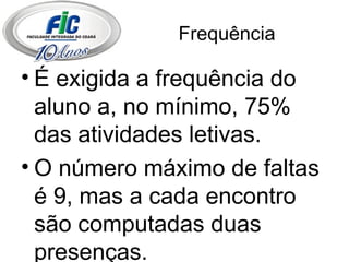Frequência É exigida a frequência do aluno a, no mínimo, 75% das atividades letivas. O número máximo de faltas é 9, mas a cada encontro são computadas duas presenças. 