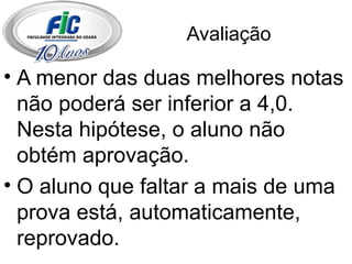 Avaliação A menor das duas melhores notas não poderá ser inferior a 4,0. Nesta hipótese, o aluno não obtém aprovação. O aluno que faltar a mais de uma prova está, automaticamente, reprovado. 