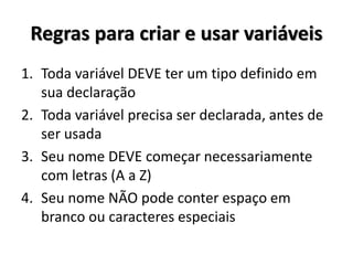 Regras para criar e usar variáveis 
1.Toda variável DEVE ter um tipo definido em sua declaração 
2.Toda variável precisa ser declarada, antes de ser usada 
3.Seu nome DEVE começar necessariamente com letras (A a Z) 
4.Seu nome NÃO pode conter espaço em branco ou caracteres especiais  