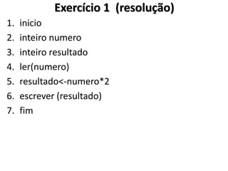 1.inicio 
2.inteiro numero 
3.inteiro resultado 
4.ler(numero) 
5.resultado<-numero*2 
6.escrever (resultado) 
7.fim 
Exercício 1 (resolução)  