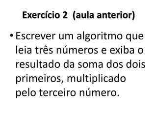 Exercício 2 (aula anterior) 
•Escrever um algoritmo que leia três números e exiba o resultado da soma dos dois primeiros, multiplicado pelo terceiro número.  