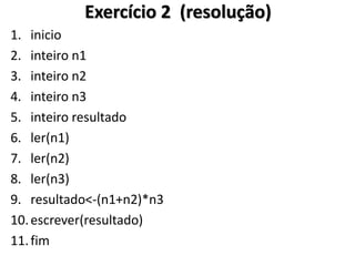 1.inicio 
2.inteiro n1 
3.inteiro n2 
4.inteiro n3 
5.inteiro resultado 
6.ler(n1) 
7.ler(n2) 
8.ler(n3) 
9.resultado<-(n1+n2)*n3 
10.escrever(resultado) 
11.fim 
Exercício 2 (resolução)  