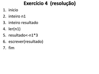 1.inicio 
2.inteiro n1 
3.inteiro resultado 
4.ler(n1) 
5.resultado<-n1*3 
6.escrever(resultado) 
7.fim 
Exercício 4 (resolução)  