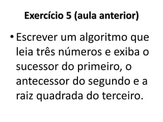 Exercício 5 (aula anterior) 
•Escrever um algoritmo que leia três números e exiba o sucessor do primeiro, o antecessor do segundo e a raiz quadrada do terceiro.  