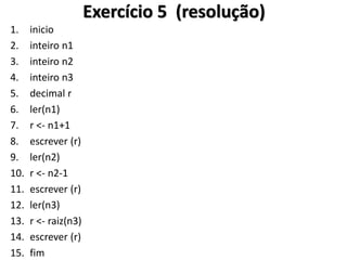 1.inicio 
2.inteiro n1 
3.inteiro n2 
4.inteiro n3 
5.decimal r 
6.ler(n1) 
7.r <- n1+1 
8.escrever (r) 
9.ler(n2) 
10.r <- n2-1 
11.escrever (r) 
12.ler(n3) 
13.r <- raiz(n3) 
14.escrever (r) 
15.fim 
Exercício 5 (resolução)  