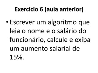 Exercício 6 (aula anterior) 
•Escrever um algoritmo que leia o nome e o salário do funcionário, calcule e exiba um aumento salarial de 15%.  