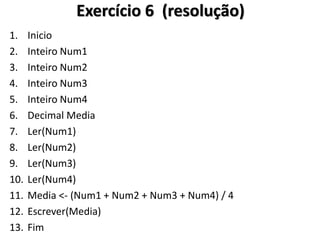 1.Inicio 
2.Inteiro Num1 
3.Inteiro Num2 
4.Inteiro Num3 
5.Inteiro Num4 
6.Decimal Media 
7.Ler(Num1) 
8.Ler(Num2) 
9.Ler(Num3) 
10.Ler(Num4) 
11.Media <- (Num1 + Num2 + Num3 + Num4) / 4 
12.Escrever(Media) 
13.Fim 
Exercício 6 (resolução)  