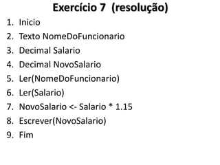 1.Inicio 
2.Texto NomeDoFuncionario 
3.Decimal Salario 
4.Decimal NovoSalario 
5.Ler(NomeDoFuncionario) 
6.Ler(Salario) 
7.NovoSalario <- Salario * 1.15 
8.Escrever(NovoSalario) 
9.Fim 
Exercício 7 (resolução)  
