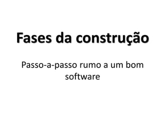 Fases da construção Passo-a-passo rumo a um bom software  