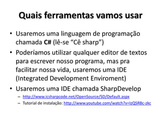 Quais ferramentas vamos usar 
•Usaremos uma linguagem de programação chamada C# (lê-se “Cê sharp”) 
•Poderíamos utilizar qualquer editor de textos para escrever nosso programa, mas pra facilitar nossa vida, usaremos uma IDE (Integrated Development Enviroment) 
•Usaremos uma IDE chamada SharpDevelop 
–http://www.icsharpcode.net/OpenSource/SD/Default.aspx 
–Tutorial de instalação: http://www.youtube.com/watch?v=IzQSRBc-zkc  