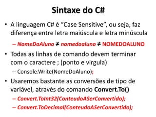 Sintaxe do C# 
•A linguagem C# é “Case Sensitive”, ou seja, faz diferença entre letra maiúscula e letra minúscula 
–NomeDoAluno ≠ nomedoaluno ≠ NOMEDOALUNO 
•Todas as linhas de comando devem terminar com o caractere ; (ponto e virgula) 
–Console.Write(NomeDoAluno); 
•Usaremos bastante as conversões de tipo de variável, através do comando Convert.To() 
–Convert.ToInt32(ConteudoASerConvertido); 
–Convert.ToDecimal(ConteudoASerConvertido);  