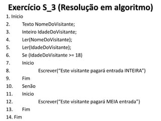 Exercício S_3 (Resolução em algoritmo) 
1. Inicio 
2. Texto NomeDoVisitante; 
3. Inteiro IdadeDoVisitante; 
4. Ler(NomeDoVisitante); 
5. Ler(IdadeDoVisitante); 
6. Se (IdadeDoVisitante >= 18) 
7. Inicio 
8. Escrever(“Este visitante pagará entrada INTEIRA”) 
9. Fim 
10. Senão 
11. Inicio 
12. Escrever(“Este visitante pagará MEIA entrada”) 
13. Fim 
14. Fim  