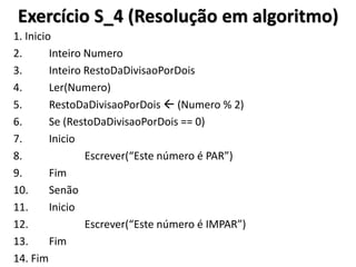 Exercício S_4 (Resolução em algoritmo) 
1. Inicio 
2. Inteiro Numero 
3. Inteiro RestoDaDivisaoPorDois 
4. Ler(Numero) 
5. RestoDaDivisaoPorDois  (Numero % 2) 
6. Se (RestoDaDivisaoPorDois == 0) 
7. Inicio 
8. Escrever(“Este número é PAR”) 
9. Fim 
10. Senão 
11. Inicio 
12. Escrever(“Este número é IMPAR”) 
13. Fim 
14. Fim  