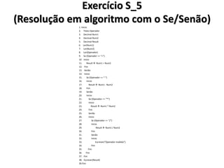 Exercício S_5 (Resolução em algoritmo com o Se/Senão) 
1. Inicio 
2. Texto Operador 
3. Decimal Num1 
4. Decimal Num2 
5. Decimal Result 
6. Ler(Num1) 
7. Ler(Num2) 
8. Ler(Operador) 
9. Se (Operador == “+”) 
10 Inicio 
11. Result  Num1 + Num2 
12. Fim 
13. Senão 
14. Inicio 
15. Se (Operador == “-”) 
16. Inicio 
17. Result  Num1 - Num2 
18. Fim 
19. Senão 
20. Inicio 
21. Se (Operador == “*”) 
22. Inicio 
23. Result  Num1 * Num2 
24. Fim 
25. Senão 
26. Inicio 
27. Se (Operador == “/”) 
28. Inicio 
29. Result  Num1 / Num2 
30. Fim 
31. Senão 
32. Inicio 
33. Escrever(“Operador inválido”) 
34. Fim 
35. Fim 
36. Fim 
37. Fim 
38. Escrever(Result) 
39.Fim  
