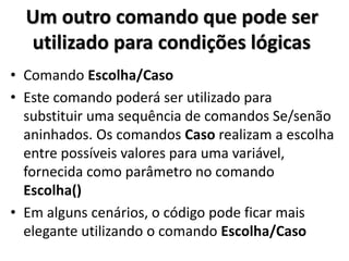 Um outro comando que pode ser utilizado para condições lógicas 
•Comando Escolha/Caso 
•Este comando poderá ser utilizado para substituir uma sequência de comandos Se/senão aninhados. Os comandos Caso realizam a escolha entre possíveis valores para uma variável, fornecida como parâmetro no comando Escolha() 
•Em alguns cenários, o código pode ficar mais elegante utilizando o comando Escolha/Caso  