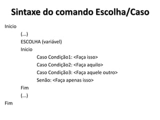 Sintaxe do comando Escolha/Caso 
Inicio 
(...) 
ESCOLHA (variável) 
Inicio 
Caso Condição1: <Faça isso> 
Caso Condição2: <Faça aquilo> 
Caso Condição3: <Faça aquele outro> 
Senão: <Faça apenas isso> 
Fim 
(...) 
Fim  