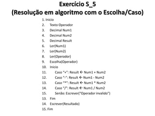 Exercício S_5 (Resolução em algoritmo com o Escolha/Caso) 
1. Inicio 
2. Texto Operador 
3. Decimal Num1 
4. Decimal Num2 
5. Decimal Result 
6. Ler(Num1) 
7. Ler(Num2) 
8. Ler(Operador) 
9. Escolha(Operador) 
10. Inicio 
11. Caso “+”: Result  Num1 + Num2 
12. Caso “-”: Result  Num1 - Num2 
13. Caso “*”: Result  Num1 * Num2 
14. Caso “/”: Result  Num1 / Num2 
15. Senão: Escrever(“Operador invalido”) 
13. Fim 
14. Escrever(Resultado) 
15. Fim  