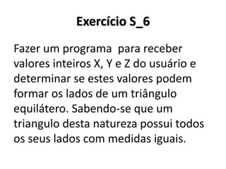 Exercício S_6 
Fazer um programa para receber valores inteiros X, Y e Z do usuário e determinar se estes valores podem formar os lados de um triângulo equilátero. Sabendo-se que um triangulo desta natureza possui todos os seus lados com medidas iguais.  