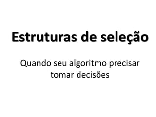 Estruturas de seleção Quando seu algoritmo precisar tomar decisões  