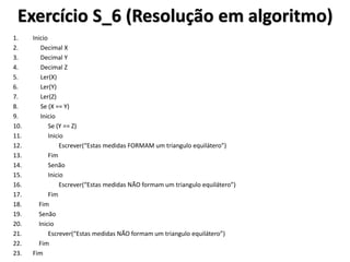 Exercício S_6 (Resolução em algoritmo) 
1.Inicio 
2. Decimal X 
3. Decimal Y 
4. Decimal Z 
5. Ler(X) 
6. Ler(Y) 
7. Ler(Z) 
8. Se (X == Y) 
9. Inicio 
10. Se (Y == Z) 
11. Inicio 
12. Escrever(“Estas medidas FORMAM um triangulo equilátero”) 
13. Fim 
14. Senão 
15. Inicio 
16. Escrever(“Estas medidas NÃO formam um triangulo equilátero”) 
17. Fim 
18. Fim 
19. Senão 
20. Inicio 
21. Escrever(“Estas medidas NÃO formam um triangulo equilátero”) 
22. Fim 
23.Fim  