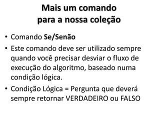 Mais um comando para a nossa coleção 
•Comando Se/Senão 
•Este comando deve ser utilizado sempre quando você precisar desviar o fluxo de execução do algoritmo, baseado numa condição lógica. 
•Condição Lógica = Pergunta que deverá sempre retornar VERDADEIRO ou FALSO  