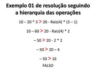Exemplo 01 de resolução seguindo a hierarquia das operações 
10 – 20 * 3 > 20 - Raiz(4) * (3 – 1) 
10 – 60 > 20 - Raiz(4) * 2 
– 50 > 20 - 2 * 2 
– 50 > 20 – 4 
– 50 > 16 
FALSO 
 