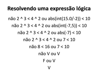 Resolvendo uma expressão lógica 
não 2 ^ 3 < 4 ^ 2 ou abs(int(15.0/-2)) < 10 
não 2 ^ 3 < 4 ^ 2 ou abs(int(-7,5)) < 10 
não 2 ^ 3 < 4 ^ 2 ou abs(-7) < 10 
não 2 ^ 3 < 4 ^ 2 ou 7 < 10 
não 8 < 16 ou 7 < 10 
não V ou V 
F ou V 
V 
 