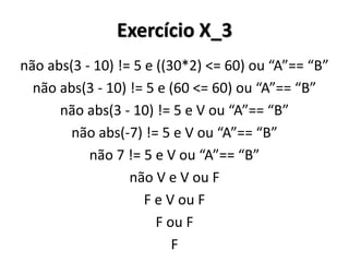 Exercício X_3 
não abs(3 - 10) != 5 e ((30*2) <= 60) ou “A”== “B” 
não abs(3 - 10) != 5 e (60 <= 60) ou “A”== “B” 
não abs(3 - 10) != 5 e V ou “A”== “B” 
não abs(-7) != 5 e V ou “A”== “B” 
não 7 != 5 e V ou “A”== “B” 
não V e V ou F 
F e V ou F 
F ou F 
F 
 