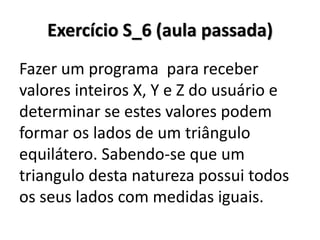 Exercício S_6 (aula passada) 
Fazer um programa para receber valores inteiros X, Y e Z do usuário e determinar se estes valores podem formar os lados de um triângulo equilátero. Sabendo-se que um triangulo desta natureza possui todos os seus lados com medidas iguais.  
