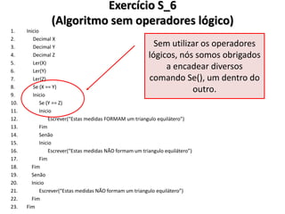 Exercício S_6 (Algoritmo sem operadores lógico) 
1.Inicio 
2. Decimal X 
3. Decimal Y 
4. Decimal Z 
5. Ler(X) 
6. Ler(Y) 
7. Ler(Z) 
8. Se (X == Y) 
9. Inicio 
10. Se (Y == Z) 
11. Inicio 
12. Escrever(“Estas medidas FORMAM um triangulo equilátero”) 
13. Fim 
14. Senão 
15. Inicio 
16. Escrever(“Estas medidas NÃO formam um triangulo equilátero”) 
17. Fim 
18. Fim 
19. Senão 
20. Inicio 
21. Escrever(“Estas medidas NÃO formam um triangulo equilátero”) 
22. Fim 
23.Fim 
Sem utilizar os operadores lógicos, nós somos obrigados a encadear diversos comando Se(), um dentro do outro.  