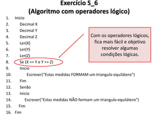 Exercício S_6 (Algoritmo com operadores lógico) 
1.Inicio 
2. Decimal X 
3. Decimal Y 
4. Decimal Z 
5. Ler(X) 
6. Ler(Y) 
7. Ler(Z) 
8. Se (X == Y e Y == Z) 
9. Inicio 
10. Escrever(“Estas medidas FORMAM um triangulo equilátero”) 
11. Fim 
12. Senão 
13. Inicio 
14. Escrever(“Estas medidas NÃO formam um triangulo equilátero”) 
15. Fim 
16.Fim 
Com os operadores lógicos, fica mais fácil e objetivo resolver algumas condições lógicas.  