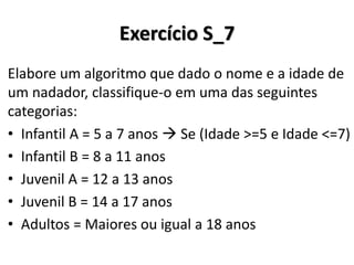 Exercício S_7 
Elabore um algoritmo que dado o nome e a idade de um nadador, classifique-o em uma das seguintes categorias: 
•Infantil A = 5 a 7 anos  Se (Idade >=5 e Idade <=7) 
•Infantil B = 8 a 11 anos 
•Juvenil A = 12 a 13 anos 
•Juvenil B = 14 a 17 anos 
•Adultos = Maiores ou igual a 18 anos  