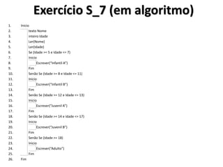 Exercício S_7 (em algoritmo) 
1.Inicio 
2. texto Nome 
3. inteiro Idade 
4. Ler(Nome) 
5. Ler(Idade) 
6. Se (Idade >= 5 e Idade <= 7) 
7. Inicio 
8. Escrever(“Infantil A”) 
9. Fim 
10. Senão Se (Idade >= 8 e Idade <= 11) 
11. Inicio 
12. Escrever(“Infantil B”) 
13. Fim 
14. Senão Se (Idade >= 12 e Idade <= 13) 
15. Inicio 
16. Escrever(“Juvenil A”) 
17. Fim 
18. Senão Se (Idade >= 14 e Idade <= 17) 
19. Inicio 
20. Escrever(“Juvenil B”) 
21. Fim 
22. Senão Se (Idade >= 18) 
23. Inicio 
24. Escrever(“Adulto”) 
25. Fim 
26.Fim  