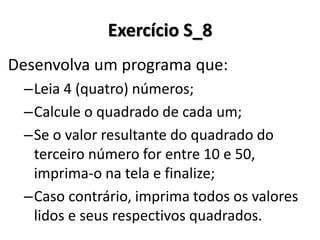 Desenvolva um programa que: 
–Leia 4 (quatro) números; 
–Calcule o quadrado de cada um; 
–Se o valor resultante do quadrado do terceiro número for entre 10 e 50, imprima-o na tela e finalize; 
–Caso contrário, imprima todos os valores lidos e seus respectivos quadrados. 
Exercício S_8  