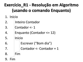 Exercício_R1 – Resolução em Algoritmo (sem estruturas de repetição) 
1.Inicio 
2. Escrever(“Bom dia”) 
3. Escrever(“Bom dia”) 
4. Escrever(“Bom dia”) 
5. Escrever(“Bom dia”) 
6. Escrever(“Bom dia”) 
7. Escrever(“Bom dia”) 
8. Escrever(“Bom dia”) 
9. Escrever(“Bom dia”) 
10. Escrever(“Bom dia”) 
11. Escrever(“Bom dia”) 
12. Escrever(“Bom dia”) 
13. Escrever(“Bom dia”) 
14.Fim  