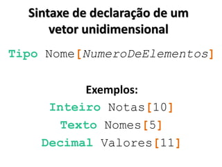 Sintaxe de declaração de um vetor unidimensional 
Tipo Nome[NumeroDeElementos] 
Exemplos: 
Inteiro Notas[10] 
Texto Nomes[5] 
Decimal Valores[11] 
 