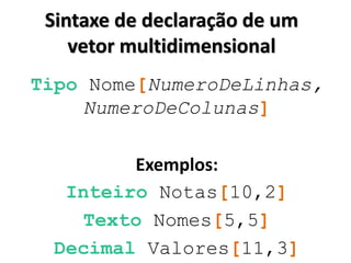 Sintaxe de declaração de um vetor multidimensional 
Tipo Nome[NumeroDeLinhas, NumeroDeColunas] 
Exemplos: 
Inteiro Notas[10,2] 
Texto Nomes[5,5] 
Decimal Valores[11,3] 
 