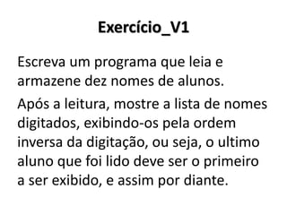Exercício_V1 
Escreva um programa que leia e armazene dez nomes de alunos. 
Após a leitura, mostre a lista de nomes digitados, exibindo-os pela ordem inversa da digitação, ou seja, o ultimo aluno que foi lido deve ser o primeiro a ser exibido, e assim por diante.  