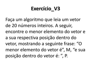 Exercício_V3 
Faça um algoritmo que leia um vetor de 20 números inteiros. A seguir, encontre o menor elemento do vetor e a sua respectiva posição dentro do vetor, mostrando a seguinte frase: “O menor elemento do vetor é”, M, “e sua posição dentro do vetor é: ”, P.  