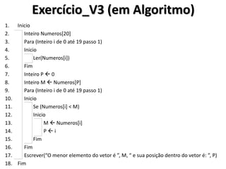 Exercício_V3 (em Algoritmo) 
1.Inicio 
2. Inteiro Numeros[20] 
3. Para (Inteiro i de 0 até 19 passo 1) 
4. Inicio 
5. Ler(Numeros[i]) 
6. Fim 
7. Inteiro P  0 
8. Inteiro M  Numeros[P] 
9. Para (Inteiro i de 0 até 19 passo 1) 
10. Inicio 
11. Se (Numeros[i] < M) 
12. Inicio 
13. M  Numeros[i] 
14. P  i 
15. Fim 
16. Fim 
17. Escrever(“O menor elemento do vetor é ”, M, “ e sua posição dentro do vetor é: ”, P) 
18.Fim  