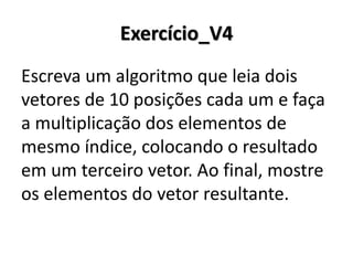 Exercício_V4 
Escreva um algoritmo que leia dois vetores de 10 posições cada um e faça a multiplicação dos elementos de mesmo índice, colocando o resultado em um terceiro vetor. Ao final, mostre os elementos do vetor resultante.  