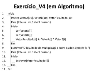 Exercício_V4 (em Algoritmo) 
1.Inicio 
2. Inteiro VetorA[10], VetorB[10], VetorResultado[10] 
3. Para (Inteiro i de 0 até 9 passo 1) 
4. Inicio 
5. Ler(VetorA[i]) 
6. Ler(VetorB[i]) 
7. VetorResultado[i]  VetorA[i] * VetorB[i] 
8. Fim 
9. Escrever(“O resultado da multiplicação entre os dois vetores é: “) 
10. Para (Inteiro i de 0 até 9 passo 1) 
11. Inicio 
12. Escrever(VetorResultado[i]) 
13. Fim 
14.Fim  