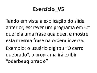 Exercício_V5 
Tendo em vista a explicação do slide anterior, escrever um programa em C# que leia uma frase qualquer, e mostre esta mesma frase na ordem inversa. 
Exemplo: o usuário digitou “O carro quebrado”, o programa irá exibir “odarbeuq orrac o”  
