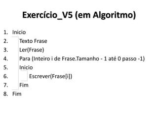 Exercício_V5 (em Algoritmo) 
1.Inicio 
2. Texto Frase 
3. Ler(Frase) 
4. Para (Inteiro i de Frase.Tamanho - 1 até 0 passo -1) 
5. Inicio 
6. Escrever(Frase[i]) 
7. Fim 
8.Fim  