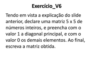 Exercício_V6 
Tendo em vista a explicação do slide anterior, declare uma matriz 5 x 5 de números inteiros, e preencha com o valor 1 a diagonal principal, e com o valor 0 os demais elementos. Ao final, escreva a matriz obtida. 
 