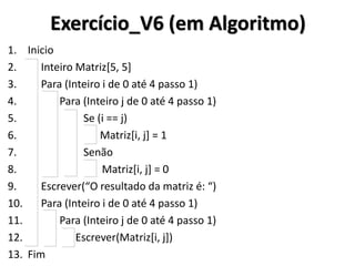 Exercício_V6 (em Algoritmo) 
1.Inicio 
2. Inteiro Matriz[5, 5] 
3. Para (Inteiro i de 0 até 4 passo 1) 
4. Para (Inteiro j de 0 até 4 passo 1) 
5. Se (i == j) 
6. Matriz[i, j] = 1 
7. Senão 
8. Matriz[i, j] = 0 
9. Escrever(“O resultado da matriz é: “) 
10. Para (Inteiro i de 0 até 4 passo 1) 
11. Para (Inteiro j de 0 até 4 passo 1) 
12. Escrever(Matriz[i, j]) 
13.Fim  