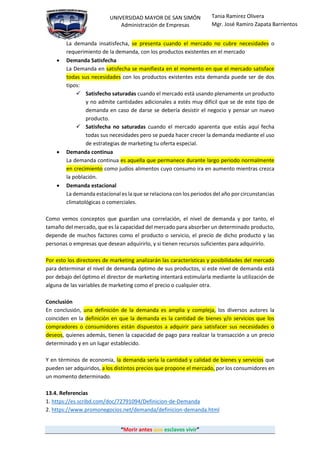 “Morir antes que esclavos vivir”
UNIVERSIDAD MAYOR DE SAN SIMÓN
Administración de Empresas
Tania Ramirez Olivera
Mgr. José Ramiro Zapata Barrientos
La demanda insatisfecha, se presenta cuando el mercado no cubre necesidades o
requerimiento de la demanda, con los productos existentes en el mercado
 Demanda Satisfecha
La Demanda en satisfecha se manifiesta en el momento en que el mercado satisface
todas sus necesidades con los productos existentes esta demanda puede ser de dos
tipos:
 Satisfecho saturadas cuando el mercado está usando plenamente un producto
y no admite cantidades adicionales a estés muy difícil que se de este tipo de
demanda en caso de darse se debería desistir el negocio y pensar un nuevo
producto.
 Satisfecha no saturadas cuando el mercado aparenta que estás aquí fecha
todas sus necesidades pero se pueda hacer crecer la demanda mediante el uso
de estrategias de marketing tu oferta especial.
 Demanda continua
La demanda continua es aquella que permanece durante largo periodo normalmente
en crecimiento como judíos alimentos cuyo consumo ira en aumento mientras crezca
la población.
 Demanda estacional
La demanda estacional es la que se relaciona con los periodos del año por circunstancias
climatológicas o comerciales.
Como vemos conceptos que guardan una correlación, el nivel de demanda y por tanto, el
tamaño del mercado, que es la capacidad del mercado para absorber un determinado producto,
depende de muchos factores como el producto o servicio, el precio de dicho producto y las
personas o empresas que desean adquirirlo, y si tienen recursos suficientes para adquirirlo.
Por esto los directores de marketing analizarán las características y posibilidades del mercado
para determinar el nivel de demanda óptimo de sus productos, si este nivel de demanda está
por debajo del óptimo el director de marketing intentará estimularla mediante la utilización de
alguna de las variables de marketing como el precio o cualquier otra.
Conclusión
En conclusión, una definición de la demanda es amplia y compleja, los diversos autores la
coinciden en la definición en que la demanda es la cantidad de bienes y/o servicios que los
compradores o consumidores están dispuestos a adquirir para satisfacer sus necesidades o
deseos, quienes además, tienen la capacidad de pago para realizar la transacción a un precio
determinado y en un lugar establecido.
Y en términos de economía, la demanda sería la cantidad y calidad de bienes y servicios que
pueden ser adquiridos, a los distintos precios que propone el mercado, por los consumidores en
un momento determinado.
13.4. Referencias
1. https://es.scribd.com/doc/72791094/Definicion-de-Demanda
2. https://www.promonegocios.net/demanda/definicion-demanda.html
 